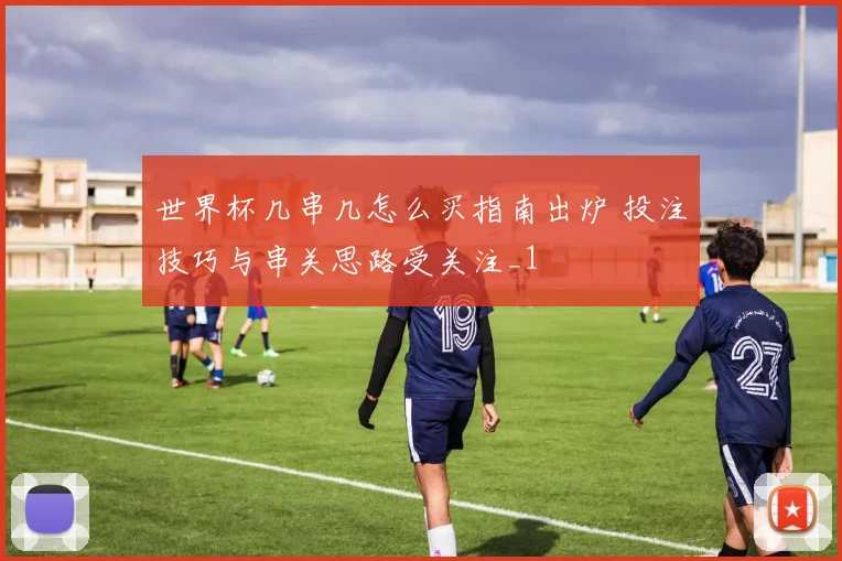 世界杯几串几怎么买指南出炉 投注技巧与串关思路受关注_1