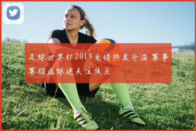 足球世界杯2018竞猜热度升温 赛事赛程成球迷关注焦点