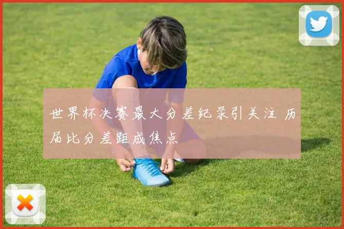世界杯决赛最大分差纪录引关注 历届比分差距成焦点